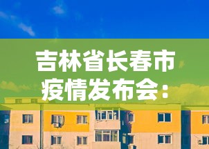 吉林省长春市疫情发布会:长春市疫情防控发布会今天