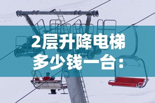 2层升降电梯多少钱一台:2层升降电梯多少钱一台,安装时需要注意哪些坑?