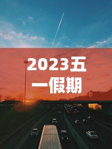 2023五一假期高速公路免费时间(2021年五一放假高速公路免费吗?)