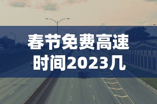 春节免费高速时间2023几天 · 春节免高速费是哪几天2022