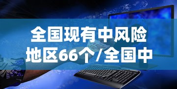 全国现有中风险地区66个/全国中风险区还有12个 全国现有中风险地区66个/全国中风险区还有12个
