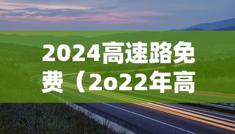 2024高速路免费（2o22年高速免费）