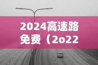 2024高速路免费（2o22年高速免费）