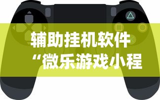 辅助挂机软件“微乐游戏小程序辅助器免费？_游戏_玩家_工具