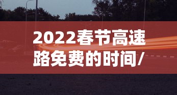 2022春节高速路免费的时间/2022春节高速路免费时间表最新消息查询
