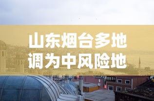 山东烟台多地调为中风险地区 · 烟台是中风险还是低风险