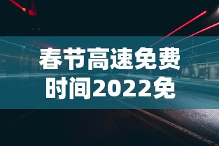 春节高速免费时间2022免费几天 · 春节高速免费多少天2022