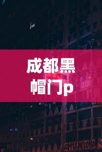 成都黑帽门p站地址：成都黑帽门在p站怎么找