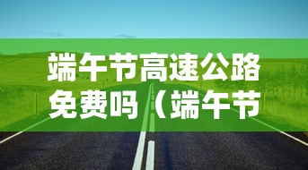 端午节高速公路免费吗(端午节高速公路免费吗?) 端午节高速公路免费吗(端午节高速公路免费吗?)