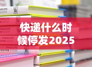 快递什么时候停发2025:快递什么时候停运20201 快递什么时候停发2025:快递什么时候停运20201