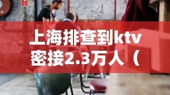 上海排查到ktv密接2.3万人(上海ktv被扫)
