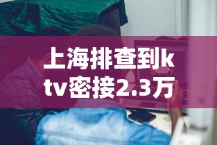 上海排查到ktv密接2.3万人(上海ktv被扫) 上海排查到ktv密接2.3万人(上海ktv被扫)