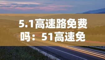 5.1高速路免费吗:51高速免费不2021 5.1高速路免费吗:51高速免费不2021
