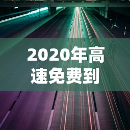 2020年高速免费到什么时候结束 · 2020年高速免费是到什么时候