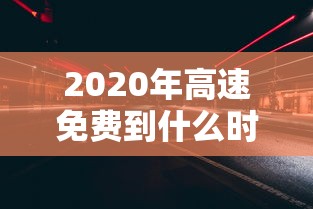 2020年高速免费到什么时候结束 · 2020年高速免费是到什么时候