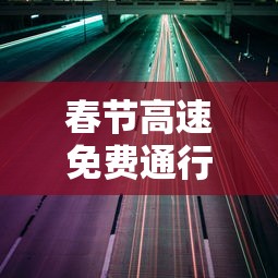 春节高速免费通行时间公布:春节高速免收费时间