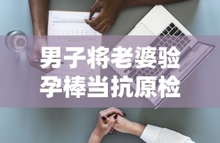 男子将老婆验孕棒当抗原检测发群里:男子用验孕棒测出怀孕 男子将老婆验孕棒当抗原检测发群里:男子用验孕棒测出怀孕