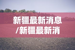 新疆最新消息/新疆最新消息新闻 新疆最新消息/新疆最新消息新闻