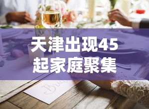 天津出现45起家庭聚集疫情（天津出现45起家庭聚集疫情的原因）