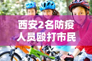 西安2名防疫人员殴打市民被拘7日：西安疫情当事人