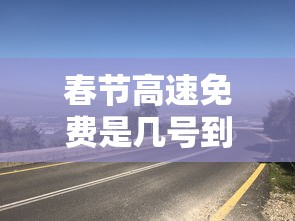 春节高速免费是几号到几号：春节高速免费到几号为止