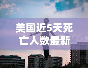 美国近5天死亡人数最新（美国最新消息死亡人数有多少）
