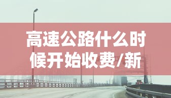 高速公路什么时候开始收费/新疆高速公路什么时候开始收费