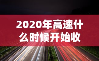 2020年高速什么时候开始收费 · 2020年高速公路什么时候开始免费