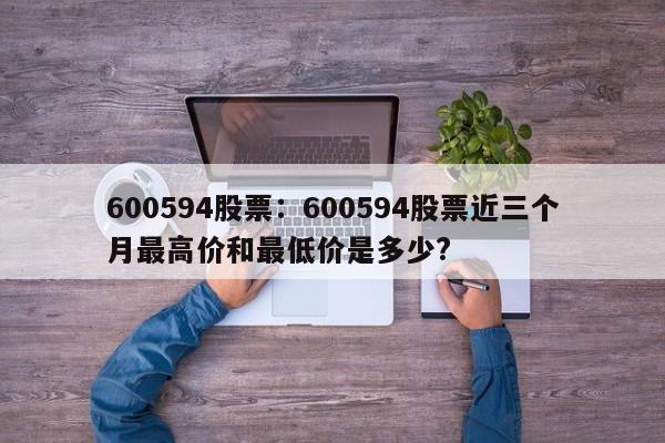 600594股票:600594股票近三个月最高价和最低价是多少?