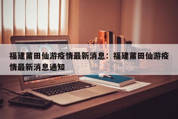 福建莆田仙游疫情最新消息:福建莆田仙游疫情最新消息通知