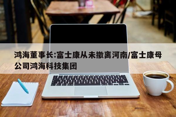 鸿海董事长:富士康从未撤离河南/富士康母公司鸿海科技集团