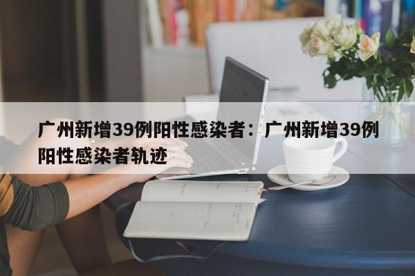 广州新增39例阳性感染者:广州新增39例阳性感染者轨迹