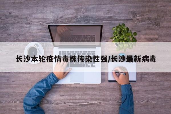长沙本轮疫情毒株传染性强/长沙最新病毒