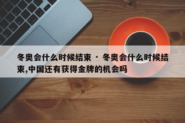 冬奥会什么时候结束 · 冬奥会什么时候结束,中国还有获得金牌的机会吗