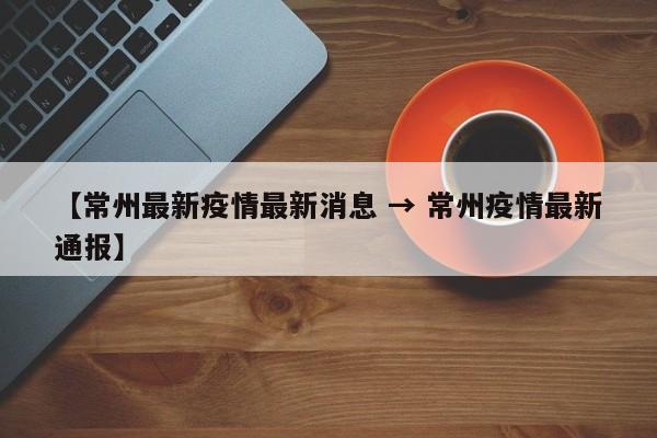 【常州最新疫情最新消息 → 常州疫情最新通报】