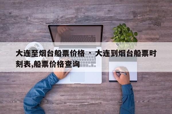 大连至烟台船票价格 · 大连到烟台船票时刻表,船票价格查询