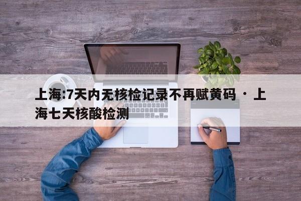 上海:7天内无核检记录不再赋黄码 · 上海七天核酸检测