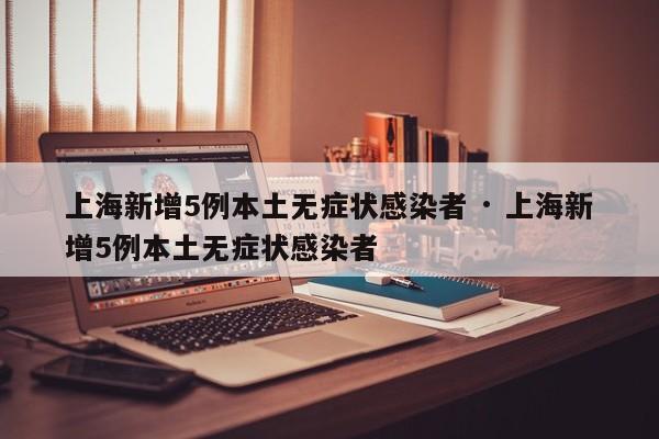 上海新增5例本土无症状感染者 · 上海新增5例本土无症状感染者