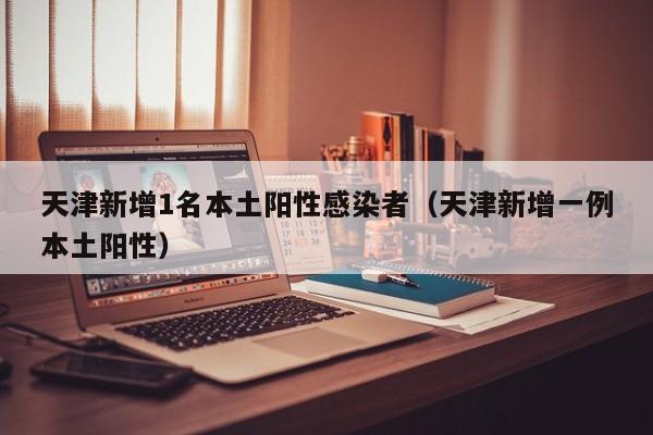 天津新增1名本土阳性感染者(天津新增一例本土阳性)