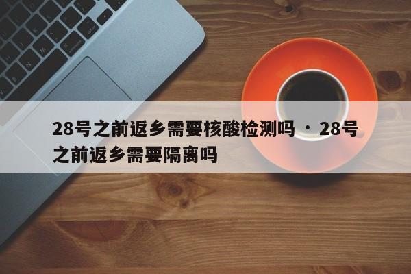 28号之前返乡需要核酸检测吗 · 28号之前返乡需要隔离吗