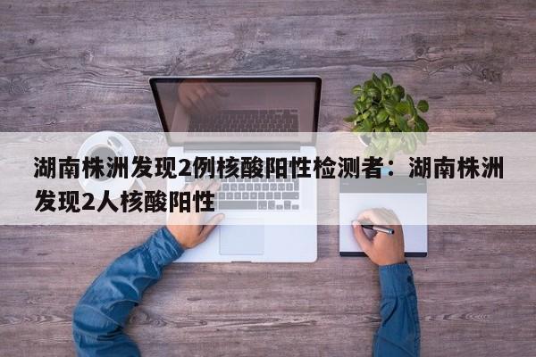 湖南株洲发现2例核酸阳性检测者:湖南株洲发现2人核酸阳性