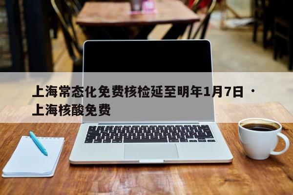 上海常态化免费核检延至明年1月7日 · 上海核酸免费