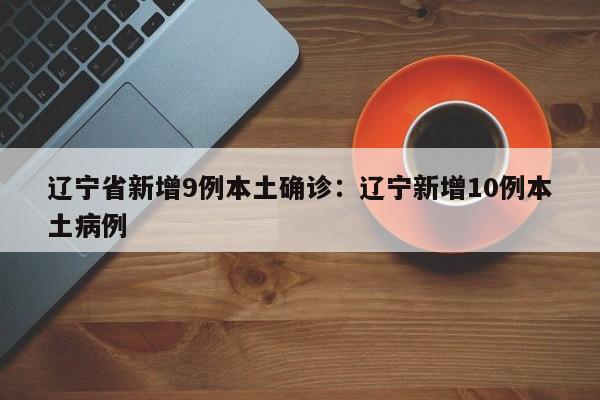 辽宁省新增9例本土确诊:辽宁新增10例本土病例