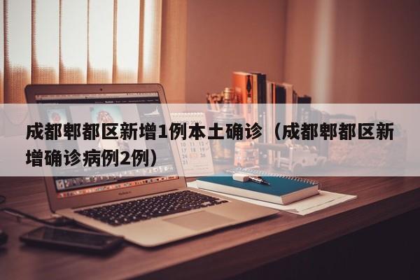 成都郫都区新增1例本土确诊(成都郫都区新增确诊病例2例)
