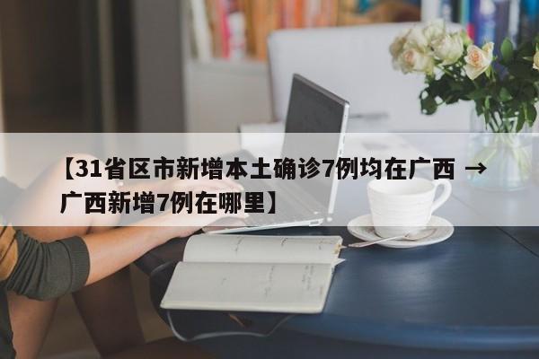【31省区市新增本土确诊7例均在广西 → 广西新增7例在哪里】
