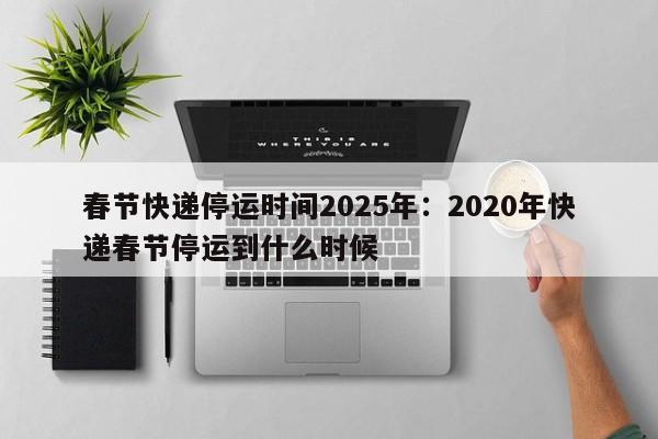 春节快递停运时间2025年:2020年快递春节停运到什么时候