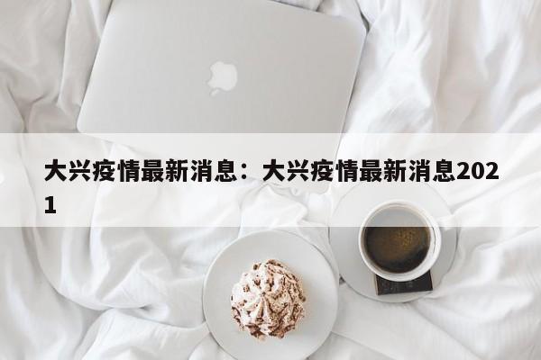 大兴疫情最新消息:大兴疫情最新消息2021
