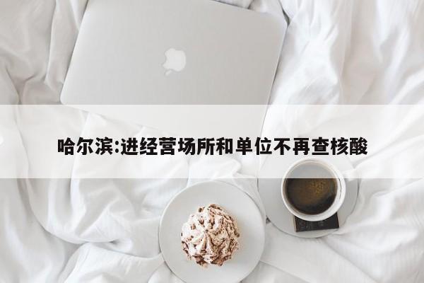 哈尔滨:进经营场所和单位不再查核酸