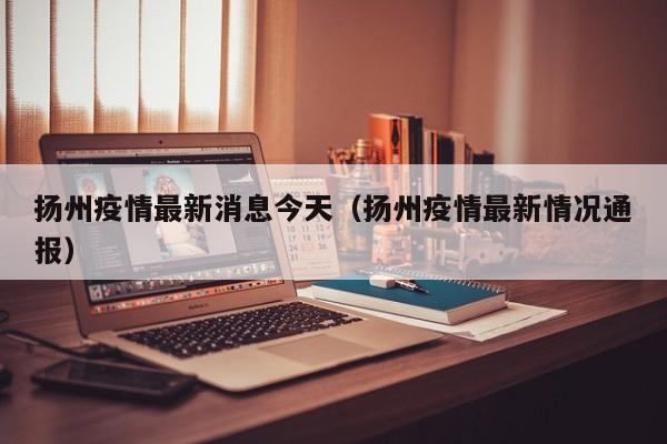 扬州疫情最新消息今天(扬州疫情最新情况通报)