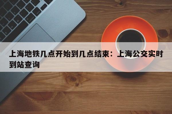 上海地铁几点开始到几点结束:上海公交实时到站查询